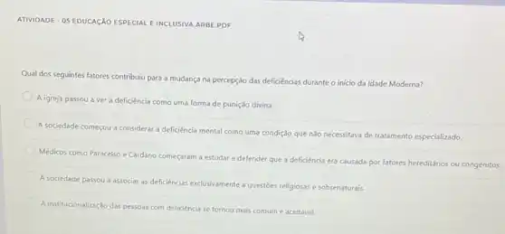 ATIVIDADE-05 EDUCAçÃO ESPECIAL E INCLUSIVA.ARBE.PDF
Qual dos seguintes fatores contribuiu para a mudança na percepção das deficiências durante o inicio da Idade Moderna?
A igreja passou a ver a deficiência como uma forma de punição divina.
A sociedade começou a considerar a deficiencia mental como uma condição que não necessitava de tratamento especializado.
Médicos como Paracelso e Cardano começaram a estudar e defender que a deficiência era causada por fatores hereditários ou congénitos.
A sociedade passou a associar as deficiencias exclusivamente a questoes religiosas e sobrenaturais.
A institucionalização das pessoas com deficiência se tornou mais comum e aceitável.