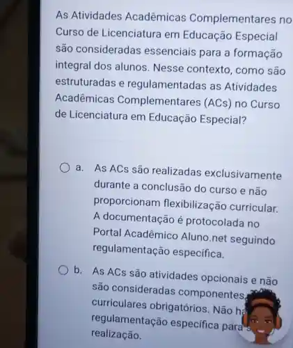 As Atividades Acadêmicas Complementares no
Curso de Licenciatura em Educação Especial
são consideradas essenciais para a formacão
integral dos alunos. Nesse contexto , como são
estruturadas e regulamentadas as Atividades
Acadêmicas Complementares (ACs) no Curso
de Licenciatura em Educação Especial?
a. As ACs são realizadas exclusivamente
durante a conclusão do curso e não
proporcionam flexibilização curricular.
A documentacão é protocolada no
Portal Acadêmico Aluno.net seguindo
regulamentação especifica.
b. As ACs são atividades opcionais e não
são consideradas componentes.
curriculares obrigatórios . Não hà