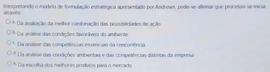 através:
Interpretando o modelo de formulação estratégica apresentado por Andrews pode-se afirmar que processo se inicia
a. Da avaliação da melhor combinação das possibilidades de ação
b. Da análise das condições favoráveis do ambiente
c. Da análise das competências essenciais da concorrência
d. Da análise das condiçães ambientais e das competências distintas da empresa
e. Da escolha dos melhores produtos para o mercado