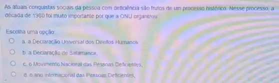 As atuais conquistas sociais da pessoa com deficiência são frutos de um processo histórico. Nesse processo, a
década de 1980 foi muito importante por que a ONU organizou:
Escolha uma opção:
a. a Declaração Universal dos Direitos Humanos.
b. a Declaração de Salamanca;
C. 0 Movimento Nacional das Pessoas Deficientes;
d. o ano internacional das Pessoas Deficientes