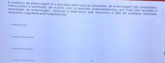 A auditoria de enfermagem é o processo pelo qual as atividades de enfermagem sáo analisadas,
mensuradas e avaliadas,de acordo com os padrôes preestabelecidos por meio das revisôes e
de enfermagem.Assinale a alternativa que denomina o tipo de auditoria realizada
enquanto o paciente est hospitalizado.
Auditoria Linear
Auditoria Operacional
Auditoria Prospectiva
Auditoria Retrospectiva