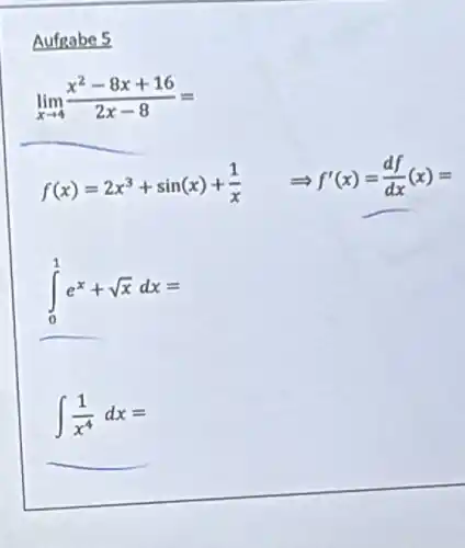 Aufgabe 5
lim _(xarrow 4)(x^2-8x+16)/(2x-8)=
f(x)=2x^3+sin(x)+(1)/(x) Longrightarrow f'(x)=(df)/(dx)(x)=
int _(0)^1e^x+sqrt (x)dx=
int (1)/(x^4)dx=
__