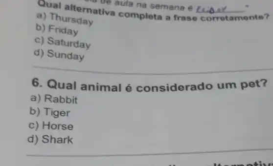 aula na semana é __
Qual alternative aula na semana é
corretamente?
a) Thursday
b)Friday
c) Saturday
d)Sunday
__
6. Qual animal é considerado um pet?
a) Rabbit
b) Tiger
c) Horse
__
d) Shark