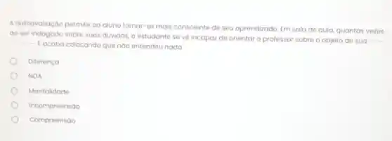 A autoavaliação permite ao aluno tornar-se mais consciente de seu aprendizado. Em sala de aula, quantas vezes
ao ser indagado sobre suas düvidas, o estudante se vé incapaz de orientar o professor sobre o objeto de sua __ __
Eacaba colocando que nào entendeu nada
Diferença
NDA
Mentalidade
Incompreensão
Compreensão