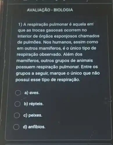 AVALIAGÃO-BIOLOGIA
1) A respiração pulmonar é aquela em
que as trocas gasosas ocorrem no
interior de órgãos esponjosos chamados
de pulmōes. Nos humanos, assim como
em outros mamiferos é o único tipo de
respiração observado Além dos
mamiferos, outros grupos de animais
possuem respiração pulmonar. Entre os
grupos a seguir marque o único que não
possul esse tipo de respiração.
a) aves.
b) répteis.
c) peixes.
d) anfibios.