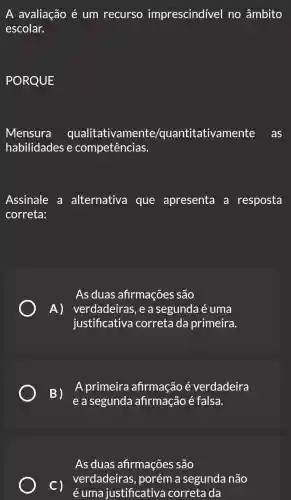 A avaliação é um recurso imprescindível no âmbito
escolar.
PORQUE
Mensura qualitativamente /quantitativamente as
habilidades e competências.
Assinale a alternativa que apresenta a resposta
correta:
As duas afirmacões são
A) verdadeiras ,easegunda é uma
justificativa correta da primeira.
B)
e a segunda afirmação é falsa.
A primeira afirmação é verdadeira
As duas afirmações são
C)
é uma justificative correta da
verdadeira:, porém a segunde não