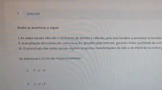 Avalie as assertivas a seguir
1. As redes sociais não são o ambiente de debate e reflexão pois elas tendem a aumentar as tensoes
II. A ampliação dos canais de comunicação, gerados pela internet, garantiu maior qualidade da com
III. O anonimato das redes sociais digitais propiciou manifestações de ódio e de intolerância contra
As assertivas I, II e III são respectivamente:
A F-V-V
B V-F-F