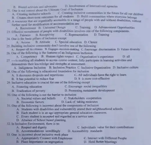 B. Biased activists and advocates
D. Involvement of International agencies
21. One is not correct about the Ultimate Goal of Inclusion
A. Creating inclusive schools C. Creating inclusive communities in the future for all our children
B. Creates short-term outcomes for all students D Build communities where belongs
22. A resources that are organically accessible to a range of people with and without disabilities, without
further need for modification or accommodation are
A. Recruitment B. Universal Design
D. Advancement Opportunities
23. Effective recruitment of people with disabilities involves one of the following components.
A. Fairness
B. Receptivity
C. Representation
D. Training
24. One is the basic pillars of inclusion except
A. Access
B. Attitude
C. Special education D.. Choice
25. Building inclusive community don't involve one of the following
A. Respect all its citizens B. Engages decision -making C.Encourage discrimination D. Values diversity
26. One of the following is the features of an Indigenous Inclusion.
A. Competency
B. Human rights respect C. Organization's experience
D. all
27. -is enabling all students to access course content, fully participate in learning activities and
demonstrate their knowledge and strengths at assessment.
A. Indigenous Inclusion B Inclusive Practice C. Inclusive Organization D. Inclusive culture
28. One of the following is educational foundation for inclusion
A. It decreases dropouts and repetitions
C. All individuals have the right to learn
B. It has potential to reduce fear
D. It is more cost-effective
29. Inclusive education is crucial for one of the following except
A. Fostering education
C. Encourage social inequalities
B. Eradication of poverty
D. Promoting sustainable development
30. One of the following is not the barrier to inclusion
A. Societal values and beliefs
C. Stakeholders cooperation
B. Economic factors
D. Lack of taking measures
31. One of the following is incorrect about the components of inclusion
A. Students with disabilities and vulnerability attend their neighbourhood schools.
B. Each student is in an age-appropriate general education classroom.
C. Every student is accepted and regarded as a service user.
D. Absence of School based planning.
32. In Inclusive Environment there is no
A. Respect and dignity
C. Individuals value for their contributions
B. Accommodations unwillingly
D. Accessibility standards
33. One is incorrect about inclusive work place
A. Appropriately Connect with Employees
C. Interact with Different People
B. Place Importance on segregation
D. Hold Better Meetings