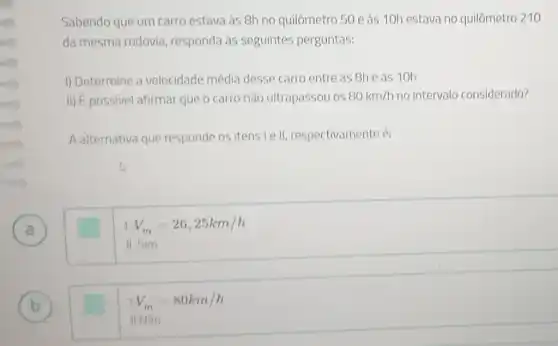 A )
B b
Sabendo que um carro estava às 8h no quilômetro 50 e às 10h estava no quilômetro 210
da mesma rodovia responda às seguintes perguntas:
I) Determine a velocidade média desse carro entre as 8he as 10h.
H)E possivel afirmar que o carro não ultrapassou os 80km/h no intervalo considerado?
A alternativa que responde os itens le l , respectivamente é:
11.5im
V_(m)=26,25km/h
1V_(m)=80km/h
II.Nào