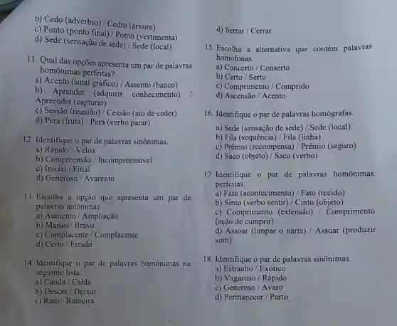 b) Cedo (advérbio)/ Cedro (árvore)
c) Ponto (ponto final)/ Ponto (vestimenta)
d) Sede (sensação de sede)/ Sede (local)
11. Qual das opções apresenta um par de palavras
homônimas perfeitas?
a) Acento (sinal gráfico)Assento (banco)
b) Aprender (adquirir conhecimento)
Apreender (capturar)
c) Sessão (reunião)Cessão (ato de ceder)
d) Pera (fruta)/Pera (verbo parar)
12. Identifique o par de palavras sinônimas.
a) Rápido/ Veloz
b) Compreensão / Incompreensivel
c) Inicial / Final
d) Generoso/ Avarento
13. Escolha a opção que apresenta um par de
palavras antônimas.
a) Aumento/ Ampliação
b) Manso/Bravo
c) Complacente / Complacente
d)Certo / Errado
14. Identifique o par de palavras homônimas na
seguinte lista:
a) Cauda / Calda
b) Descer / Deixar
c) Rato/ Ratoeira
d) Serrar / Cerrar
15. Escolha a alternativa que contém palavras
homófonas.
a) Concerto / Conserto
b) Certo / Serto
c) Comprimento /Comprido
d) Ascensão / Acento
16. Identifique o par de palavras homógrafas.
a) Sede (sensação de sede) / Sede (local)
b) Fila (sequência)Fila (linha)
c) Prêmio (recompensa)Prêmio (seguro)
d) Saco (objeto)/ Saco (verbo)
17. Identifique o par de palavras homônimas
perfeitas.
a) Fato (acontecimento)Fato (tecido)
b) Sinto (verbo sentir)/ Cinto (objeto)
c) Comprimento (extensão) /Comprimento
(ação de cumprir)
d) Assoar (limpar o nariz) / Assuar (produzir
som)
18. Identifique o par de palavras sinônimas.
a) Estranho/ Exótico
b) Vagaroso / Rápido
c) Generoso / Avaro
d) Permanecer / Partir