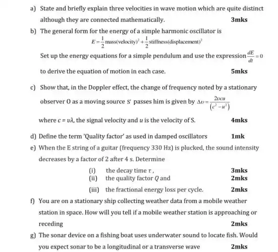 b) The general form for the energy of a simple harmonic oscillator is
E=(1)/(2)mass(velocity)^2+(1)/(2)stiffness(displacement)^2
a) State and briefly explain three velocities in wave motion which are quite distinct
although they are connected mathematically.
3mks
Set up the energy equations for a simple pendulum and use the expression (dE)/(dt)=0
to derive the equation of motion in each case.
5mks
c) Show that, in the Doppler effect, the change of frequency noted by a stationary
observer 0 as a moving source S' passes him is given by Delta v=(2vcu)/((c^2)-u^(2))
where c=vlambda  the signal velocity and u is the velocity of s.	4mks
d) Define the term "Quality factor' as used in damped oscillators	1mk
e) When the E string of a guitar (frequency 330 Hz) is plucked , the sound intensity
decreases by a factor of 2 after 4 s Determine
(i) the decay time T.
(ii) the quality factor Q and
(iii) the fractional energy loss per cycle.	2mks
f) You are on a stationary ship collecting weather data from a mobile weather
station in space. How will you tell if a mobile weather station is approaching or
receding
2mks
g) The sonar device on a fishing boat uses underwater sound to locate fish. Would
you expect sonar to be a longitudinal or a transverse wave
2mks