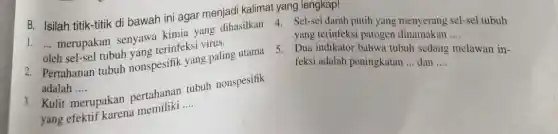 B. Isilah titik-titik di bawah ini agar menjadi kalimat yang lengkap!
1. __ merupakan senyawa kimia yang dihasilkan
oleh sel-sel tubuh yang terinfeksi virus.
4. Sel-sel darah putih yang menyerang sel-sel tubuh
yang terinfeksi patogen dinamakan
__
2. Pertahanan tubuh nonspesifik yang paling utama
adalah .... __
5. Dua indikator bahw:tubuh sedang melawan in-
feksi adalah peningkatan __ dan __
3. Kulit n merupakan pertahanan tubuh nonspesifik
yang efektif karena memiliki __