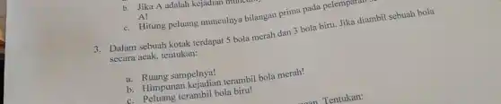 b. Jika A adalah kejadian m
A!
c. Hitung peluang munculnya bilangan prima pada pelemparan
3. Dalam sebuah kotak terdapat 5 bola merah dan 3 bola biru. Jika diambil sebuah bola
secara acak, tentukan:
a. Ruang sampelnya!
b. Himpunan kejadian terambil bola merah!
c. Peluang terambil bola biru!