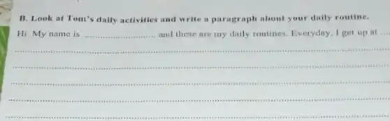 B. Look at Tom's daily activities and write a paragraph about your daily routine.
Hi. My name is __
....
and these are my daily routines. Everyday, I get up at
__
__
scream ........
....is ........
 .