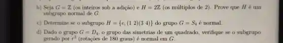 b) Seja G=Z (os inteiros sob a adicio) e H=2Z (as múltiplos de 2). Prove que H é um
subgrupo normal de G.
c) Determine se o subgrupo H= e,(12)(34)  do grupo G=S_(4) é normal.
d) Dado o grupo G=D_(4) o grupo das simetrias de um quadrado , verifique se o subgrupo
gerado por r^2 (rotações de 180 graus) é normal em C.