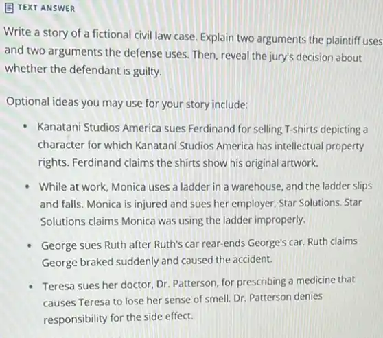 (B) TEXT ANSWER
Write a story of a fictional civil law case. Explain two arguments the plaintiff uses
and two arguments the defense uses. Then, reveal the jury's decision about
whether the defendant is guilty.
Optional ideas you may use for your story include:
Kanatani Studios America sues Ferdinand for selling T-shirts depicting a
character for which Kanatani Studios America has intellectual property
rights. Ferdinand claims the shirts show his original artwork.
While at work, Monica uses a ladder in a warehouse, and the ladder slips
and falls. Monica is injured and sues her employer, Star Solutions. Star
Solutions claims Monica was using the ladder improperly.
George sues Ruth after Ruth's car rear-ends George's car. Ruth claims
George braked suddenly and caused the accident.
Teresa sues her doctor Dr. Patterson, for prescribing a medicine that
causes Teresa to lose her sense of smell.Dr. Patterson denies
responsibility for the side effect.