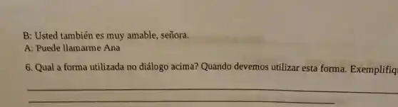 B: Usted también es muy amable, señora.
A: Puede llamarme Ana
6. Qual a forma utilizada no diálogo acima? Quando devemos utilizar esta forma. Exemplifiq
__