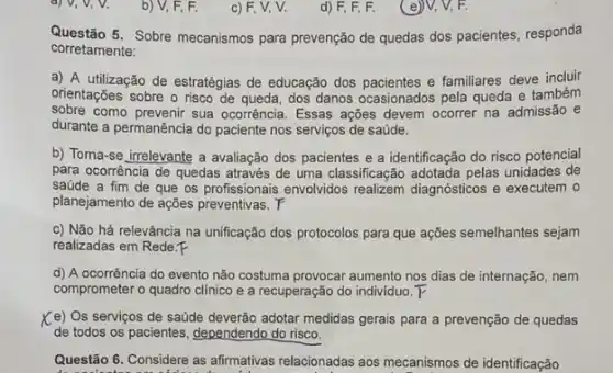 b) V, F, F.
c) F, V, V.
d) F, F, F.
(e)V, V, F.
Questão 5. Sobre mecanismos para prevenção de quedas dos pacientes, responda
corretamente:
a) A utilização de estratégias de educação dos pacientes e familiares deve incluir
orientações sobre o risco de queda, dos danos ocasionados pela queda e também
sobre como prevenir sua ocorrência Essas ações devem ocorrer na admissão e
durante a permanência do paciente nos serviços de saúde.
b) Torna-se irrelevante a avaliação dos pacientes e a identificação do risco potencial
para ocorrência de quedas através de uma classificação adotada pelas unidades de
saúde a fim de que os profissionais envolvidos realizem diagnósticos e executem o
planejamento de açôes preventivas . T
c) Não há relevância na unificação dos protocolos para que ações semelhantes sejam
realizadas em Rede.F
d) A ocorrência do evento não costuma provocar aumento nos dias de internação, nem
comprometer o quadro clinico e a recuperação do indivíduo.
Ke) Os serviços de satide deverão adotar medidas gerais para a prevenção de quedas
de todos os pacientes dependendo do risco.
Questão 6. Considere as afirmativas relacionadas aos mecanismos de identificação