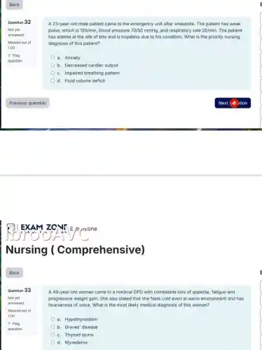 Back
Question 32
Not yet
answered
Marked out of
1.00
P Flag
question
Question 33
A 23 -year-old male patient came to the emergency unit after snakebite. The patient has weak
pulse, which is 120/min blood pressure 70/50mmHg and respiratory rate 26/min The patient
has edema at the site of bite and is hopeless due to his condition. What is the priority nursing
diagnosis of this patient?
a. Anxiety
b. Decreased cardiac output
c. Impaired breathing pattern
d. Fluid volume deficit
A 48-year-old woman came to a medical OPD with complaints loss of appetite, fatigue and
progressive weight gain. She also stated that she feels cold even at warm environment and has
hoarseness of voice. What is the most likely medical diagnosis of this woman?
a. Hypothyroidism
b. Graves' disease
c. Thyroid storm
d. Myxedema