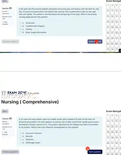 Back
Question 35
Not yet
answered
Marked out of
1.00
P Flag
question
Question 36
A 28-year-old HIV positive patient complains of burning pain and lesions over the face for one
day. On physical examination , the patient has vesicles with erythematous base on the right
face and eyelid. The patient is worried about the disfiguring of her body. What is the priority
nursing diagnosis for this patient?
a. Acute pain
b. Impaired skin integrity
c. Anxiety
d. Body image disturbance
A 22-year-old male patient came to a health center with complaint of rash on the face. On
physical examination, the rash appears as oozing, thin-roofed vesicle that rapidly grows and it
developed a honey-colored crust.The patient reported that the disease has been transmitted
to his brother. What is the most effective management for this patient?
a. Acyclovir ointment
b. Steroids
c. Antibiotic
d. Antifungal cream