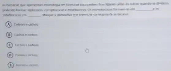 As bacterias que apresentam morfologia em forma de coco podem ficar ligadas umas in outran quindo se dividern
podendo formar diplococox, estreptococos cestafilococos. 0 estreptococos formam se em underline ( )e os
estaflococos em __ Marque a alternativa que preenche corretamente as lacuner
A Cadeias e cachos
B Cachoseninhos
C Cachos e cadelas
D Cadela eninhos
E Ninhos e cachos.