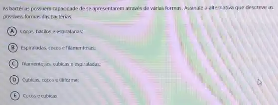 As bactérias possuem capacidade de se apresentarem através de várias formas. Assinale a alternativa que descreve as
possiveis formas das bactérias.
A Cocos, bacilos e espiraladas:
B Espiraladas, cocose filamentosas;
C Filamentosas, cubicas e espiraladas;
D Cubicas, cocos e filiforme:
E Cocos e cubicas