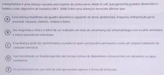 A Balantidiase é uma doença causada pela espécie de protozoário ciliado B.coli, que apresenta grandes dimensões e
habita o trato digestório de humanos (REY, 2008)Sobre essa doença é incorreto afirmar que:
A
anorexia, náuseas, vômitos cefaleia e febre.
Essa doença manifesta um quadro disentérico seguindo de dores abdominais fraqueza, indisposição geral
B
Seu diagnóstico clinico é dificil de ser realizado em vista da semelhança da sintomatologia com a colite amebiana
(B)
e outras parasitoses intestinais.
C
Essa doença pode ser assintomática, ocasião na qual o protozoário permanece como um simples habitante da
cavidade intestinal
D
Sua transmissão se dá pela ingestão das formas cisticas do Balantidium col presentes em alimentos ou água
contamina.
E Os protozoários em seu ciclo de vida apresentam apenas a forma de trofozoíto.