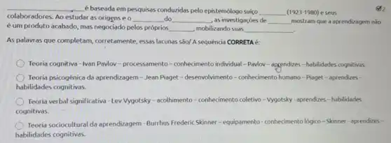 __ é baseada em pesquisas conduzidas pelo epistemólogo suíco __ (1923-1980) e seus
colaboradores. Ao estudar as origense o __ do __ , as investigações de __ mostram que a aprendizagem não
é um produto acabado mas negociado pelos próprios __ , mobilizando suas __
As palavras que completam corretamente, essas lacunas são/ A sequência CORRETA
Teoria cognitiva - Ivan Pavlov -processamento -conhecimento individual - Pavlov - appendizes-habilidades cognitivas.
Teoria psicogênica da aprendizagem - Jean Piaget - desenvolvimento -conhedmento humano-Piaget - aprendizes -
habilidades cognitivas.
Teoria verbal significativa -Lev Vygotsky - acolhimento - conhecimento coletivo -Vygotsky - aprendizes -habilidades
cognitivas.
Teoria sociocultural da aprendizagem - Burrhus Frederic Skinner-equipamento - conhecimento lógico-Skinner - aprendizes -
habilidades cognitivas.