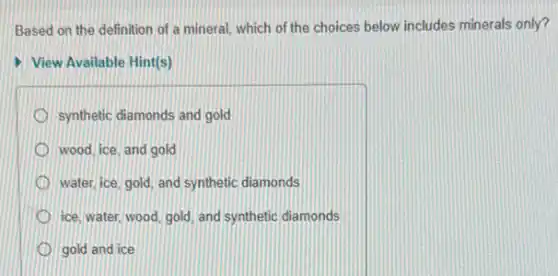 Based on the definition of a mineral, which of the choices below includes minerals only?
View Available Hint(s)
synthetic diamonds and gold
wood, ice, and gold
water, ice, gold, and synthetic diamonds
ice, water, wood, gold and synthetic diamonds
gold and ice