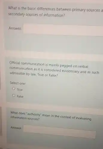 What is the basic differences between primary sources a
secondary sources of information?
Answer:
square 
Official communication is mainly pegged on verbal
communication as it is considered evidentiary and as such
admissible by law. True or False?
Select one:
True
False
What does "authority"mean in the context of evaluating
information sources?
Answer: square