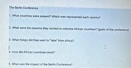 The Berlin Conference
1. What countries were present? Which men represented each country?
2. What were the reasons they wanted to colonize African countries? (goals of the conference)
3. What things did they want to "take" from Africa?
4. How did African countries resist?
5. What was the impact of the Berlin Conference?