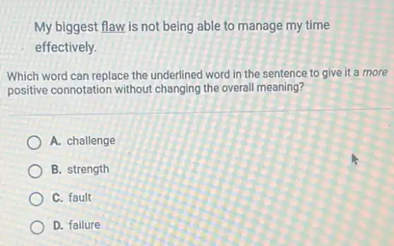 My biggest flaw is not being able to manage my time
effectively.
Which word can replace the underlined word in the sentence to give it a more
positive connotation without changing the overall meaning?
A. challenge
B. strength
C. fault
D. failure