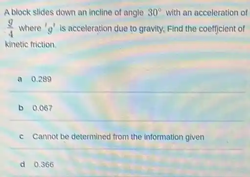 A block slides down an incline of angle 30^circ  with an acceleration of
(9)/(4) where 'g' is acceleration due to gravity. Find the coefficient of
kinetic friction.
a 0.289
b 0.067
c Cannot be determined from the information given
d 0.366