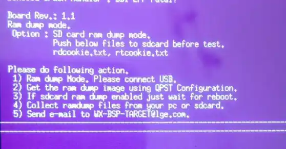 Board Rev.: 1.1
Ram duro mode.
Option : SD card ram dump mode.
Push below files to sdcard before test.
rdcookie,txt, rtcookie txt
Please do following action.
Ran dump Hode, Please connect USB.
2) Get the ram dump image using QPST Configuration.
3) If sdcard ram dump enabled just wait for reboot.
4) Collect randump files pc or sdcard.
5) Send e-mail to UX-BSP-TARGET@lge.com.