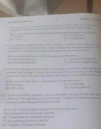 BOOKLET CODE on
52. A nurse working in a sungical inpatient unit has planned not to discuss assessmen rovuls
diagnostic test information of the patient with friends working in administration
What is the most likely charting and documentation principle applied by the nurse?
(A) Timing
Accountability
(B) Content
(D) Confidentiality
53. A 56-year-old patient has been newly enrolled to chronic illness clime for follo
Immediately on arrival to the clinic.a nurse started to take vital signs where the envire
is noisy due to re-innovation activity which makes the environmen stressful
What is the most likely abnormal finding expected of the patient?
(A) Decrease pulse rate
(C) Increased blood pressure
(B) Increased temperature
(D) Decreased respiratory rate
54. A 25-year-old patient was presented to an emergency medical unit with complaint o
headache and blurring of vision The nurse noticed blood pressure of 190/126mm
reported the result to the physician and they both agreed on the need for immediate ac
What is the most likely type of medication order in the above case?
(A) Stat-Order
(C) Verbal Order
(B) PRN-Order
(D) Standing protocol
55. A physician decided to discharge a 26-year-old mother who gave normal birth after
of follow-up. The head nurse requested the nurse in charge to facilitate the process
Ethiopian National Materna Discharge Protocol.
What is the most likely initial nursing consideration to be taken?
(A) Insuring clinician criteria for discharge
(B)Communicating the planned discharge
(C) Documenting Discharge checklist
(D) Complete a discharge summary