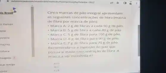 is Brasil
is Cursos
etim
nceiro
tacoes
lioteca
nsagens o
icar Amigo
orte
Cinco marcas de pão integral apresentam
as seguintes concentrações de fibra (massa
de fibra por massa de pão);
- Marca A: 2 g de fibras a cada 50 g de pǎo.
- Marca B: 5 g de fibra a cada 40 g de pão.
- Marca C: 5g de fibra para 100 g de pǎo.
- Marca D: 6 g de fibra para 90 g de pǎo.
- Marca E: 7g de fibra para 70 g de pão.
Recomenda-se a ingestão do pão que
possui a maior concentração de fibra. A
marca a ser escolhida é?
A) D
B)
() B