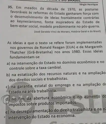 A DO BRASIL
Sérgio Henrique
35. Em meados da década de 1970,as posturas
favoráveis às reformas do Estado ganharam força com
desenvolviment de ideias frontalmente contrárias
ao keynesianismo,fonte inspiradora do Estado de
bem-estar social ,modelo predominante no pós-guerra.
(José Geraldo Vinci de Moraes, História Geral e do Brasil)
As ideias a que o texto se refere foram implementadas
nos governos de Ronald Reagan (EUA) e de Margareth
Thatcher (Grã -Bretanha) nos anos 1980 . Essas ideias
fundamentam-se
a) na intervenção do Estado no domínio econômico e no
controle sobre a taxa cambial.
b) na estatização dos recursos naturais e na ampliação
dos direitos sociais e trabalhistas.
c) na garantia estatal do emprego e na ampliação d
Estado na área trabalhista.
d) no fim da abertura econômica e no aumento do
impostos sobre produtos importados.
e) na desregulamentaç ão do direitc trabalhista e na n