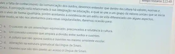 bre a falta de conhecimento da comunicação dos surdos devemos entender que dentro da cultura há valores, normas e
bitos. A percepção est relacionada à sua integração na educação, a qual se une a um grupo de valores sociais que se inicia
m o viver de forma igualitária, porém aceitando a existência de um estilo de vida diferenciado em alguns aspectos.
esse modo, se não nos atentarmos para essas singularidades, daremos ocasião para:
a. conceito de um estereótipo equivocado preconceitos e relutância à cultura.
b. Um conceito coerente que ampara a divisão entre surdos e ouvintes.
C. A cultura que não aprova surdos e ouvintes no mesmo ambiente escolar.
d. Alteraçōes na estrutura gramatical da Língua de Sinais.
e. Ouvintes que não têm direito ao acesso à Língua de Sinais.