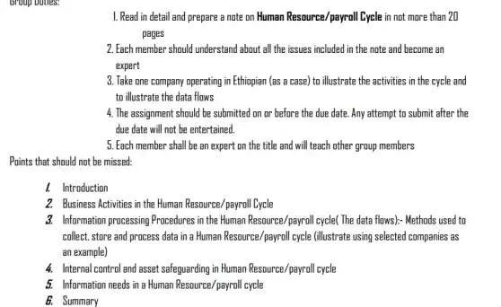 broup buties.
1. Read in detail and prepare a note on Human Resource/payroll Cycle in not more than 20
pages
2. Each member should understand about all the issues included in the note and become an
expert
3. Take one company operating in Ethiopian (as a case) to illustrate the activities in the cycle and
to illustrate the data flows
4. The assignment should be submitted on or before the due date . Any attempt to submit after the
due date will not be entertained.
5. Each member shall be an expert on the title and will teach other group members
Points that should not be missed
I. Introduction
2. Business Activities in the Human Resource/payroll Cycle
3. Information processing Procedures in the Human Resource/payroll cycle( The data flows): Methods used to
collect, store and process data in a Human Resource/payroll cycle (illustrate using selected companies as
an example)
4. Internal control and asset safeguarding in Human Resource /payroll cycle
5. Information needs in a Human Resource/payroll cycle
B. Summary