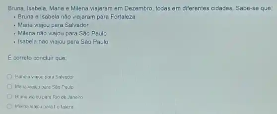 Bruna, Isabela, Maria e Milena viajaram em Dezembro, todas em diferentes cidades Sabe-se que:
- Bruna e Isabela não viajaram para Fortaleza
- Maria viajou para Salvador
- Milena não viajou para Sǎo Paulo
- Isabela não viajou para São Paulo
E correto concluir que:
Isabela viajou para Salvador
Maria viajou para São Paulo
Bruna viajou para Rio de Janeiro
Milena viajou para Fortaleza