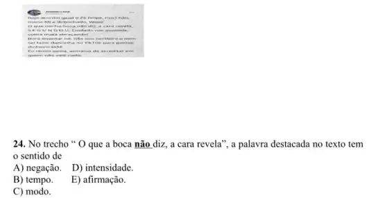 B.saia are A.dre rua	...
ho e acc rde a age al 2 ze f clip e, ric of n ào,
ma rial me det 3OC hat 10. I Neee
og juet nin hat ooc and o diz , a ca rore rvet.a
SEG UN DO U. C.sict adc ina s an azac te,
cot ara I nat a ab raça nd of
Bor a leve nta r ne , nà o so like rde iro ene rn
sei I azer dar cin ha I no Ti KTO k pa ra ga nh ar
dir sheiro kkk
Eut ent 10. a sm a. asr nar via d e acr edit aren .
qu em nào vale nad a
24. No trecho "O que a boca não diz, a cara revela", a palavra destacada no texto tem
sentido de
A) negação.
D) intensidade.
B) tempo.
E) afirmação.
C) modo.