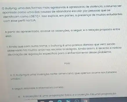 bullying uma das formas mais agressivas e opressoras de violência, costuma ser
apontado como uma das causas de abandono escolar por pessoas que se
identificam como LGBTQ+ Isso explica, em partes,a presença de muitos estudantes
com esse perfil no EJA.
A partir do apresentodo analise as asserçoes, a seguir, e a reloção proposta entre
elas
1. Ainda que com outro nome, o bullying é uma prática danosa que vem sendo
observado há muitos anos nas escolas brasilejras. Ainda assim, é recente a noticia
da crioção de legislaçdo especifica para o enfrentamento desse problema.
Pois:
11. O bullying uma invençdo norto-americana que apenas ocorre nos Estados
Unidos
A.seguir, assinale a alternativo correto
a A ossercoolé umo proposiçao lalsa, e o asserçáo ll é uma proposiçao