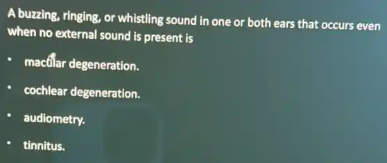 A buzzing, ringing, or whistling sound in one or both ears that occurs even
when no external sound is present is
macfilar degeneration.
cochlear degeneration.
audiometry.
tinnitus.