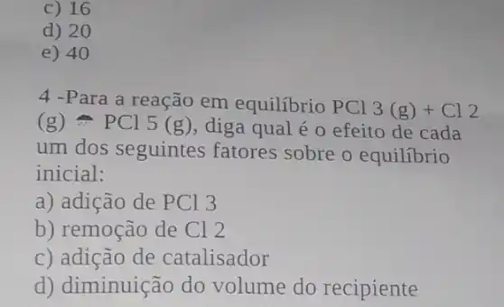 c) 16
d) 20
e) 40
4 -Para a reação em equilibrio PCl
3(g)+Cl2
(g)leftharpoons PCl5(g) diga qual é 0 efeito de cada
um dos seguintes fatores sobre o equilibrio
inicial:
a) adição de PCI 3
b) remoção de Cl 2
c) adição de catalisador
d) diminuição do volume do recipiente