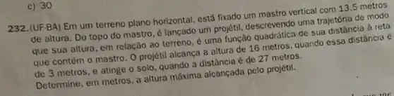 c) 30
232.(UF-BA) Em um terreno plano horizontal, está fixado um mastro vertical com 13.5 metros
de altura. Do topo do mastro, é lançado um projetil, descrevendo uma trajetória de modo
que sua altura, em relação ao terreno, é uma função quadrática de sua distância à reta
que contém o mastro O projétil alcanca a altura de 16 metros quando essa distância é
de 3 metros, e atinge o solo, quando a distância é de 27 metros.
Determine, em metros, a altura máxima alcançada pelo projétil.