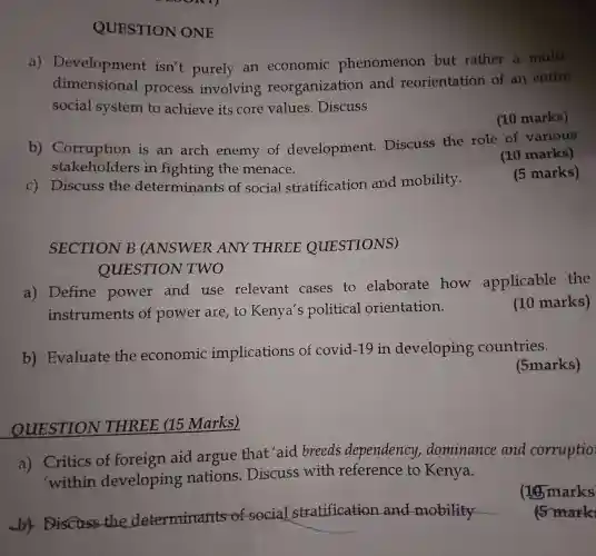 c) Discuss the determinants of social stratification and mobility.
SECTION B (ANSWER ANY THREE QUESTIONS)
aby the determinants of social stratification and mobility
__
QUESTION ONE
a)Development isn't purely an economic phenomenon but rather a multi-
dimensional process involving reorganizatior and reorientation of an entire
social system to achieve its core values.Discuss
(10 marks)
b)Corruption is an arch enemy of development.Discuss the role of various
stakehc lders in fighting the menace.
(10 marks)
(5 marks)
a) Define power and use relevant cases to elaborate how applicable the
instruments of power are,to Kenya's political orientation.
QUESTION TWO
b)Evaluate the economic implications of covid-19 in developing countries.
(5marks)
QUESTION THREE (15 Marks)
a) Critics of foreign aid argue that aid breeds dependency,dominance and corruptio
'within developing nations.Discuss with reference to Kenya.
(16) marks
mark
(10 marks)