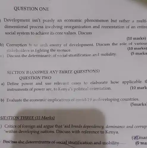 c) Discuss the determinants of social stratification and mobility.
SECTION B (ANSWER ANY THREE QUESTIONS)
QUESTION TWO
QUESTION ONE
Development isn't purely an economic phenomenon but rather a multi-
dimensional process involving reorganization and reorientation of an entire
social system to achieve its core values.Discuss
(10 marks)
b)Corruption is an arch enemy of development Discuss the role of various
stakeholders in fighting the menace.
(10 marks)
(5 marks
a) Define power and use relevant cases to elaborate how applicable tl
instruments of power are to Kenya's political orientation.
(10 mark
b) Evaluate the economic implications of covid-19 in developing countries.
(5marks)
UESTION THREE (15 Marks)
) Critics of foreign aid argue that 'aid breeds dependency,dominance and corrup
'within developing nations . Discuss with reference to Kenya.
. Discuss the determinants of social stratification and mobility
(16) mar
5 ma