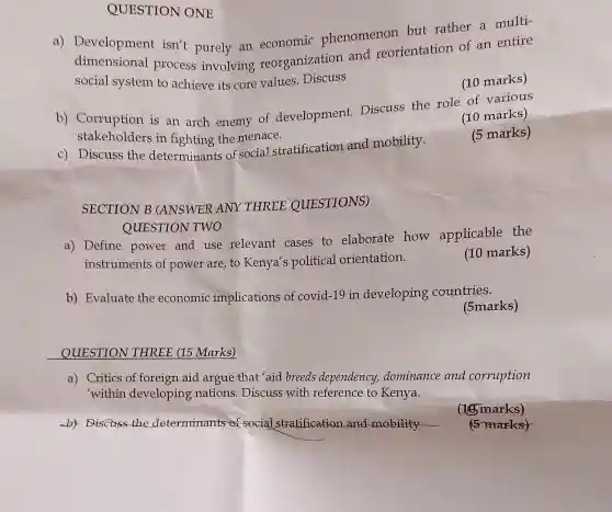 c) Discuss the determinants of social stratification and mobility.
SECTION B (ANSWER ANY THREE QUESTIONS)
QUESTION TWO
by Discuss the determinants of social stratification and mobility __
a)Development isn't purely an economic phenomenon entation of an entire
process involving reorganization
social system to achieve its core values Discuss
QUESTION ONE
b)Corruption is an arch enemy of development.Discuss the role of various
stakeholders in fighting the menace.
(10 marks)
(5 marks)
a) Define power and use relevant cases to elaborate how applicable the
instruments of power are, to Kenya's political orientation.
(10 marks)
b) Evaluate the economic implications of covid-19 in developing countries.
(5marks)
QUESTION THREE (15 Marks)
a) Critics of foreign aid argue that 'aid breeds dependency,dominance and corruption
'within developing nations. Discuss with reference to Kenya.
(16)marks)
5 marks)
(10 marks)