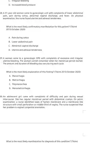 C. Irregular bleeding
D. Increased blood pressure
28. A 31-year-old woman came to gynecologic unit with complaints of lower abdominal
pain, pain during coitus, abnormal vaginal discharge . and fever. On physical
examination, the nurse found uterine and adnexa tenderness.
What is the most likely confirmatory manifestation for this patient?(Tikimt
2013/Octobe 2020)
A. Pain during coitus
B. Lower abdominal pain
C Abnormal vagina l discharge
D. Uterine and adnexal tenderness
29.A woman came to a gynecologic OPD with complaints of excessive and irregular
uterine bleeding . The woman cannot remember when her menstrual period started.
The amount and duration of bleeding also vary during each cycle.
What is the most likely explanation of this finding?(Tikimt 2013/Octobe r 2020)
A. Menorrhagia
B. Metrorrhaqia
C. Polymenorrhea
D . Menometrorrhagia
30.An adolescent girl came with complaints of difficulty and pain during sexual
intercourse. She has regular menstrual period with abdomina I cramps. On pelvic
examination: a nurse identified I loses of hymen membrane and a membrane like
structure with small perforation on middle third of vagina. The nurse suspected that
her problem is vaginal congenital anomalies.
What is the most likely manifestation for diagnosis of this condition? (Tikimt