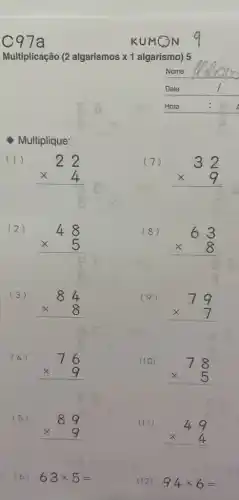 C97a
Multiplicação (2 algarismos x1 algarismo) 5
Multiplique:
(1)
22 times 4 
(4)
76 times 9 
(5)
89 times 9 
(6) 63times 5=
KUMON
Nome
Data
Hora	a
(7)
32 times 9 
(9)
79 times 7 
(10)
78 times 5 
(II)
49 times 4 
(12) 94times 6=